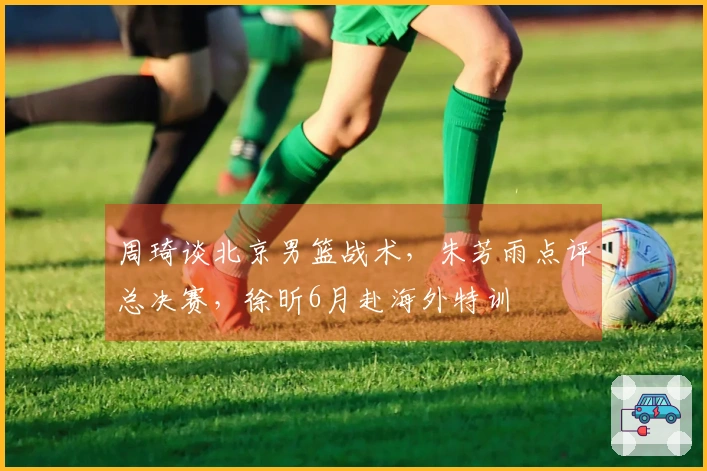 周琦谈北京男篮战术，朱芳雨点评总决赛，徐昕6月赴海外特训