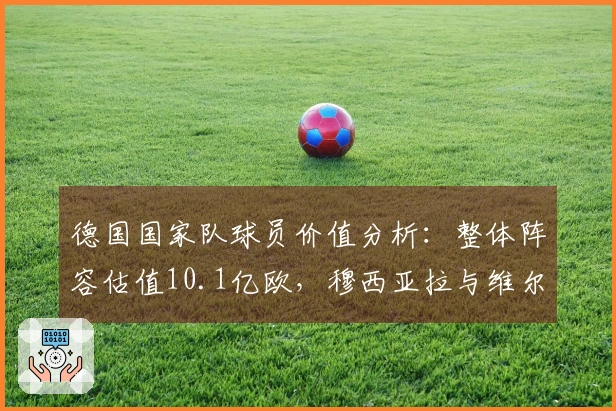 德国国家队球员价值分析:整体阵容估值10.1亿欧,穆西亚拉与维尔茨均突破1亿欧大关
