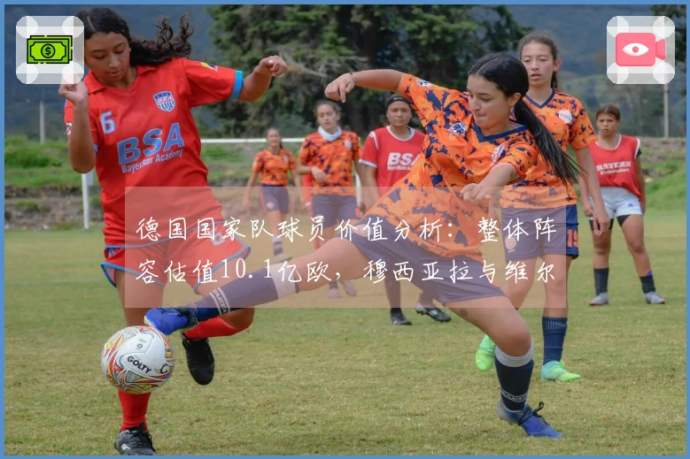 德国国家队球员价值分析：整体阵容估值10.1亿欧，穆西亚拉与维尔茨均突破1亿欧大关