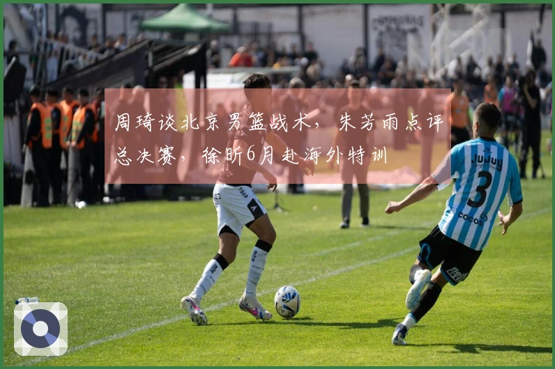 周琦谈北京男篮战术，朱芳雨点评总决赛，徐昕6月赴海外特训
