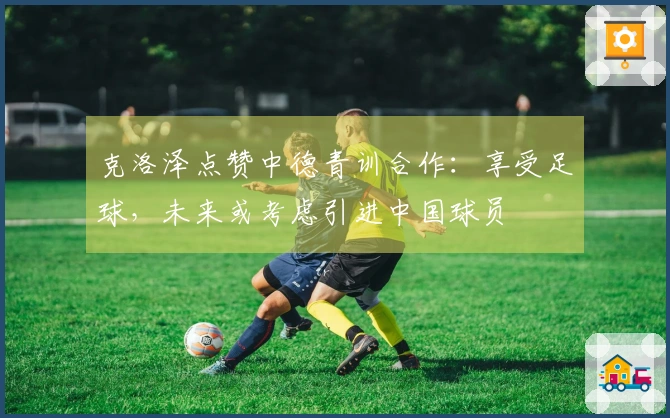 克洛泽点赞中德青训合作：享受足球，未来或考虑引进中国球员